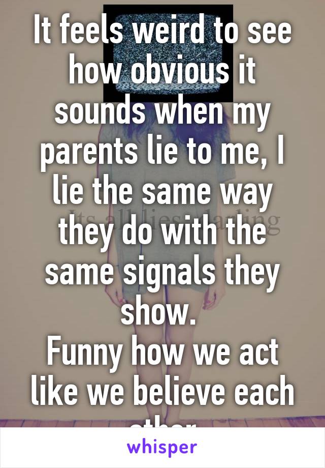 It feels weird to see how obvious it sounds when my parents lie to me, I lie the same way they do with the same signals they show. 
Funny how we act like we believe each other