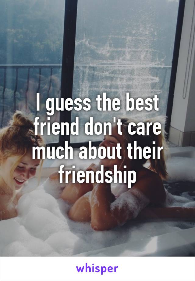 I guess the best friend don't care much about their friendship