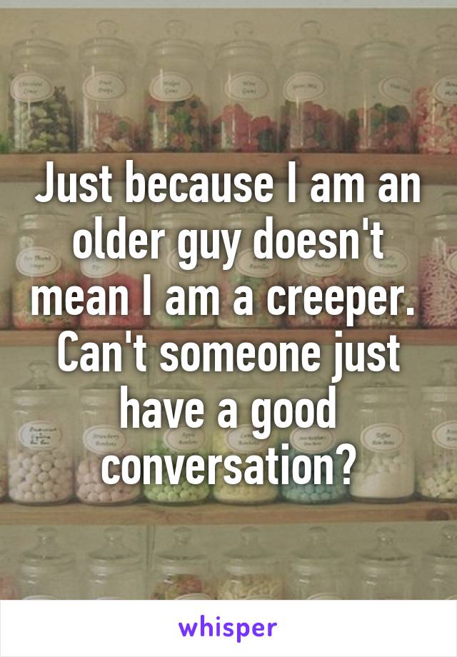 Just because I am an older guy doesn't mean I am a creeper.  Can't someone just have a good conversation?