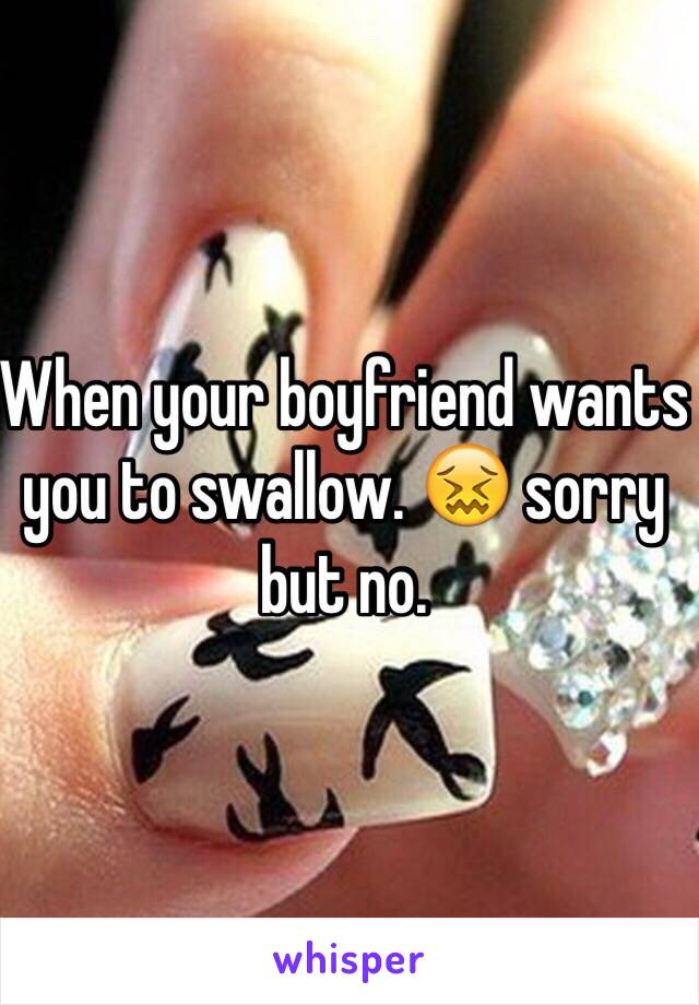 When your boyfriend wants you to swallow. 😖 sorry but no. 