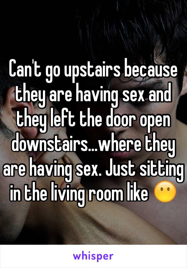 Can't go upstairs because they are having sex and they left the door open downstairs...where they are having sex. Just sitting in the living room like 😶