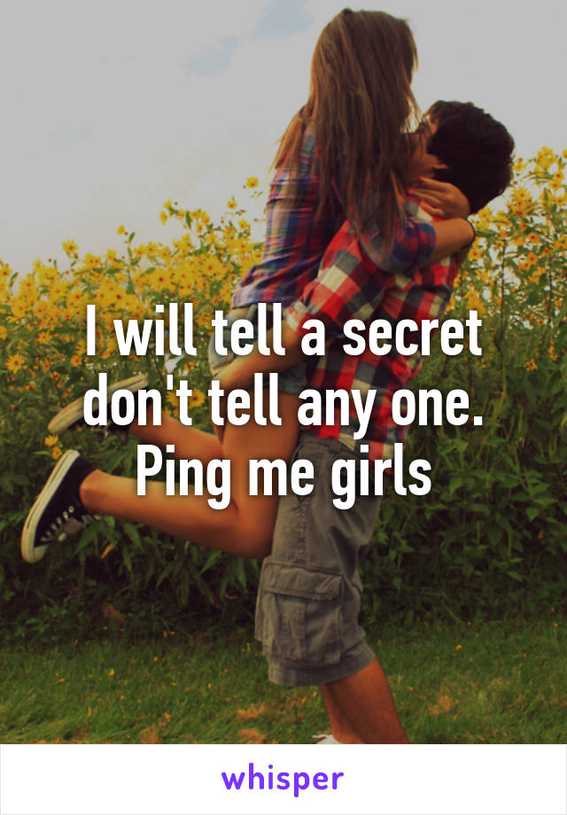 I will tell a secret don't tell any one. Ping me girls