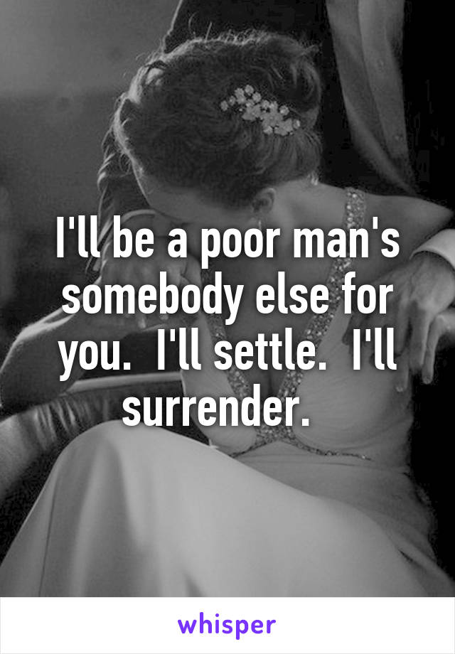 I'll be a poor man's somebody else for you.  I'll settle.  I'll surrender.  