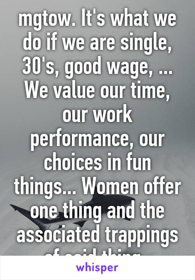 mgtow. It's what we do if we are single, 30's, good wage, ... We value our time, our work performance, our choices in fun things... Women offer one thing and the associated trappings of said thing. 