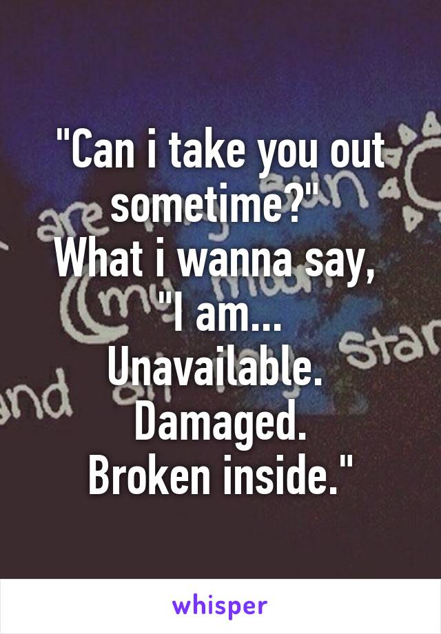 "Can i take you out sometime?" 
What i wanna say, 
"I am...
Unavailable. 
Damaged.
Broken inside."