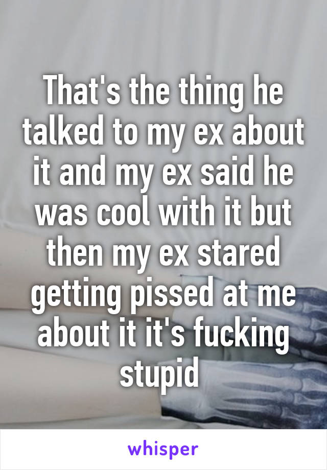 That's the thing he talked to my ex about it and my ex said he was cool with it but then my ex stared getting pissed at me about it it's fucking stupid 