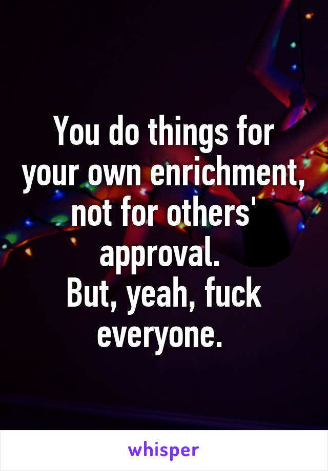 You do things for your own enrichment, not for others' approval. 
But, yeah, fuck everyone. 