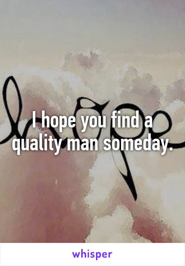 I hope you find a quality man someday.