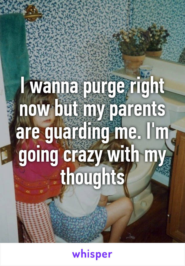 I wanna purge right now but my parents are guarding me. I'm going crazy with my thoughts