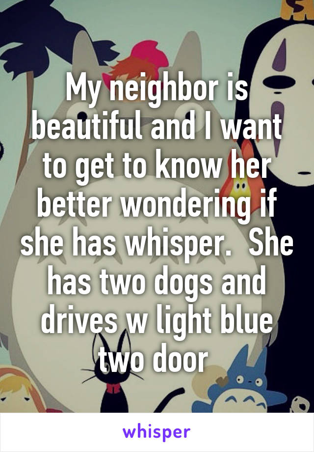 My neighbor is beautiful and I want to get to know her better wondering if she has whisper.  She has two dogs and drives w light blue two door 