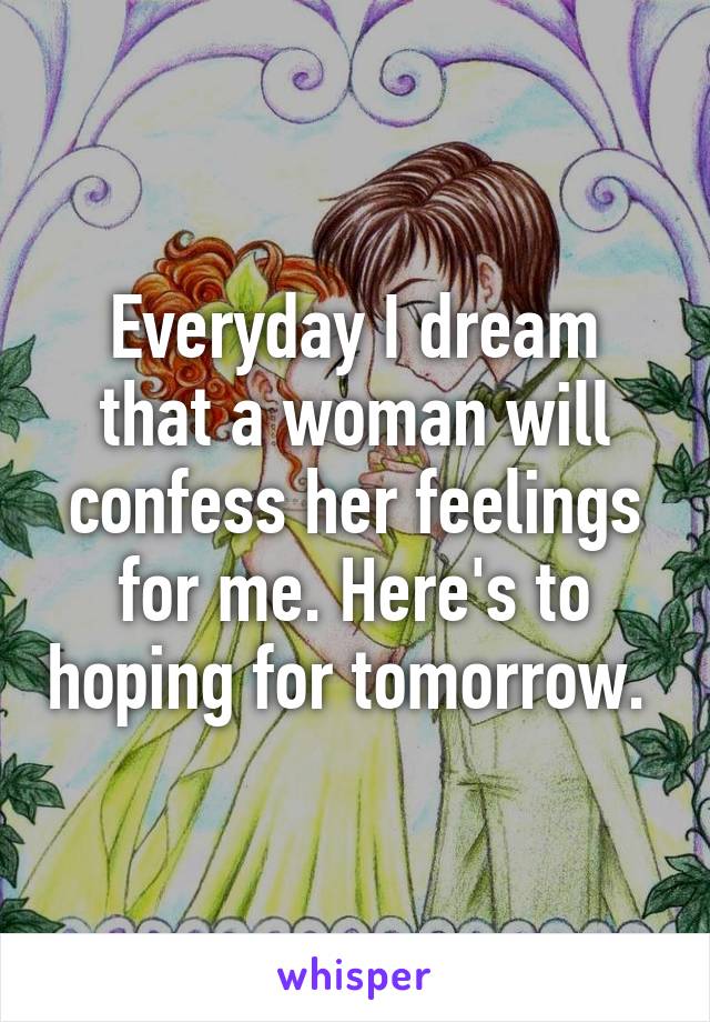 Everyday I dream that a woman will confess her feelings for me. Here's to hoping for tomorrow. 