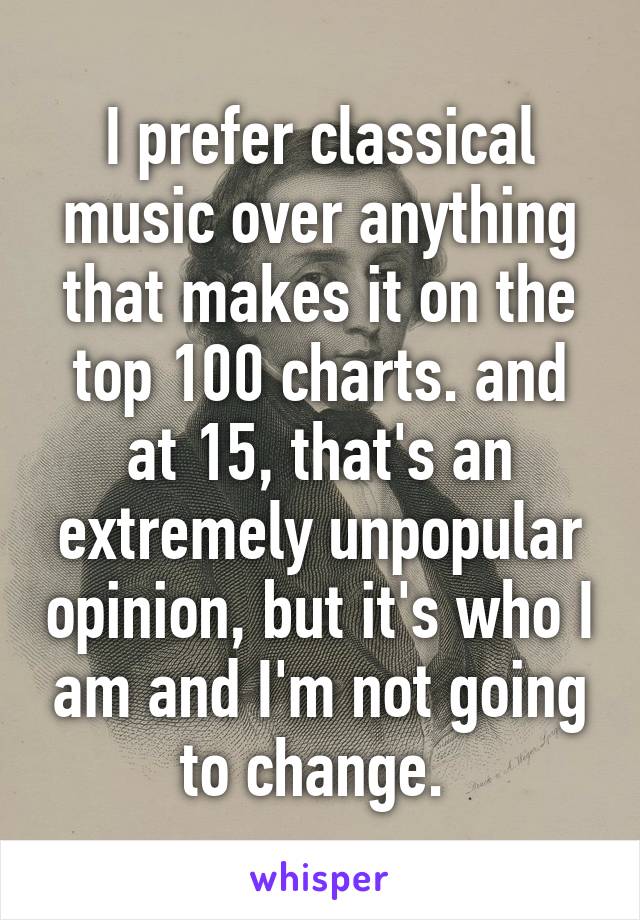 I prefer classical music over anything that makes it on the top 100 charts. and at 15, that's an extremely unpopular opinion, but it's who I am and I'm not going to change. 