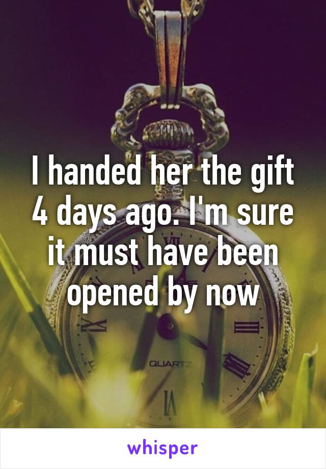 I handed her the gift 4 days ago. I'm sure it must have been opened by now