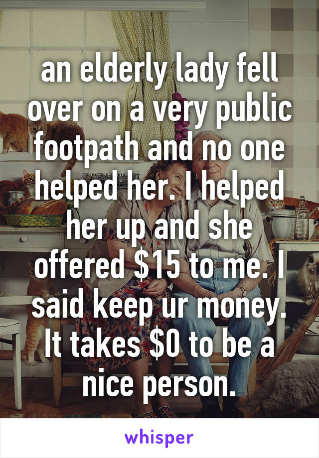 an elderly lady fell over on a very public footpath and no one helped her. I helped her up and she offered $15 to me. I said keep ur money. It takes $0 to be a nice person.