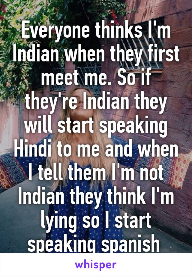 Everyone thinks I'm Indian when they first meet me. So if they're Indian they will start speaking Hindi to me and when I tell them I'm not Indian they think I'm lying so I start speaking spanish 