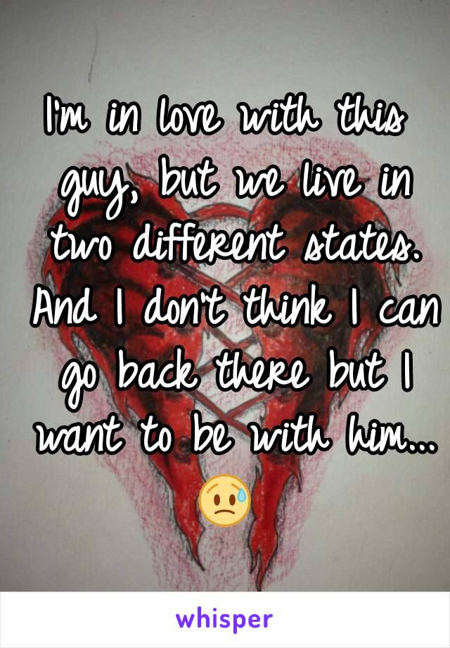 I'm in love with this guy, but we live in two different states. And I don't think I can go back there but I want to be with him... 😥 