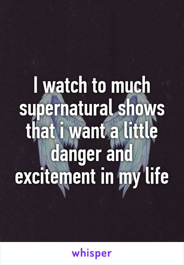 I watch to much supernatural shows that i want a little danger and excitement in my life