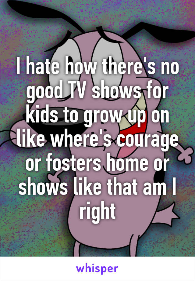 I hate how there's no good TV shows for kids to grow up on like where's courage or fosters home or shows like that am I right