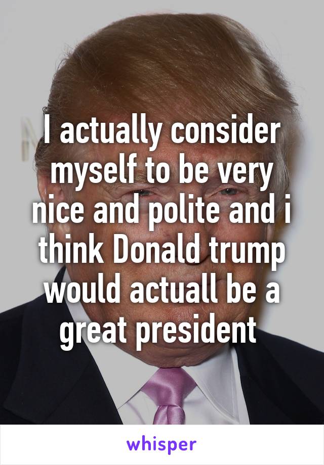 I actually consider myself to be very nice and polite and i think Donald trump would actuall be a great president 