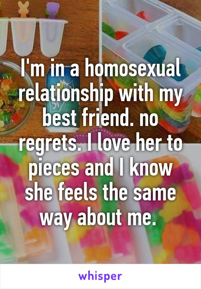 I'm in a homosexual relationship with my best friend. no regrets. I love her to pieces and I know she feels the same way about me. 