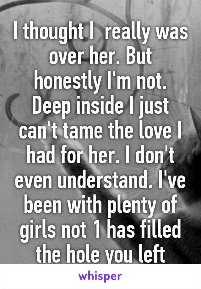 I thought I  really was over her. But honestly I'm not. Deep inside I just can't tame the love I had for her. I don't even understand. I've been with plenty of girls not 1 has filled the hole you left