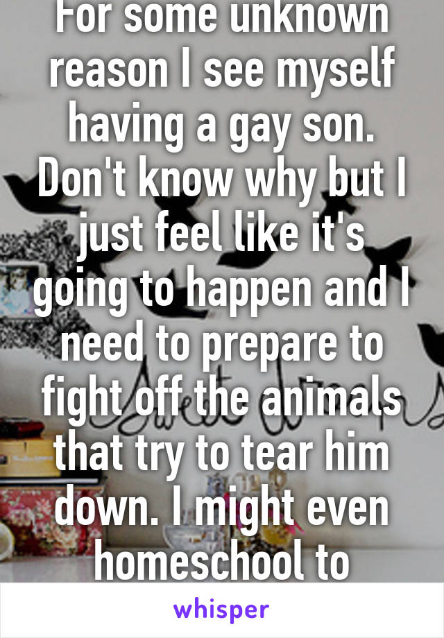 For some unknown reason I see myself having a gay son. Don't know why but I just feel like it's going to happen and I need to prepare to fight off the animals that try to tear him down. I might even homeschool to protect him. 