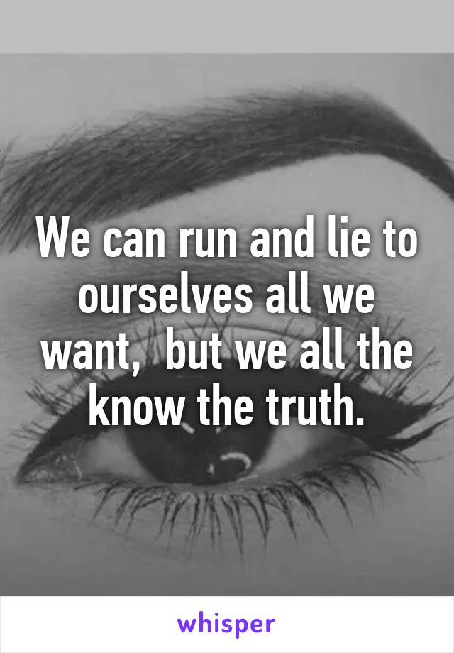 We can run and lie to ourselves all we want,  but we all the know the truth.