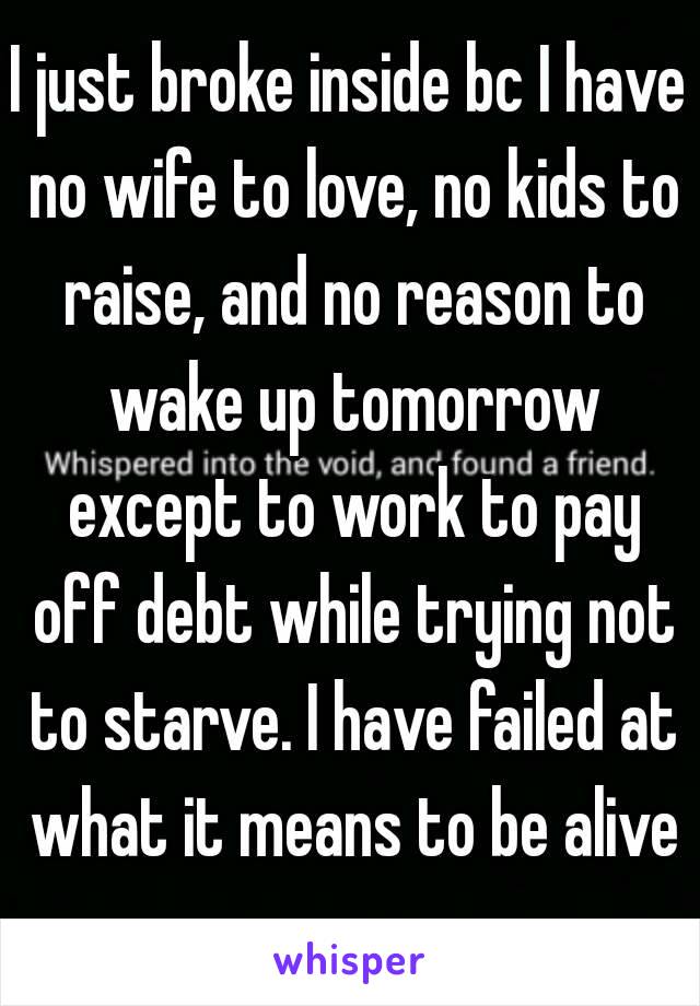 I just broke inside bc I have no wife to love, no kids to raise, and no reason to wake up tomorrow except to work to pay off debt while trying not to starve. I have failed at what it means to be alive