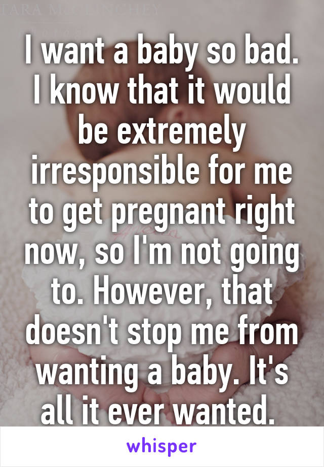 I want a baby so bad. I know that it would be extremely irresponsible for me to get pregnant right now, so I'm not going to. However, that doesn't stop me from wanting a baby. It's all it ever wanted. 