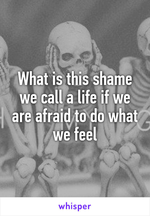 What is this shame we call a life if we are afraid to do what we feel