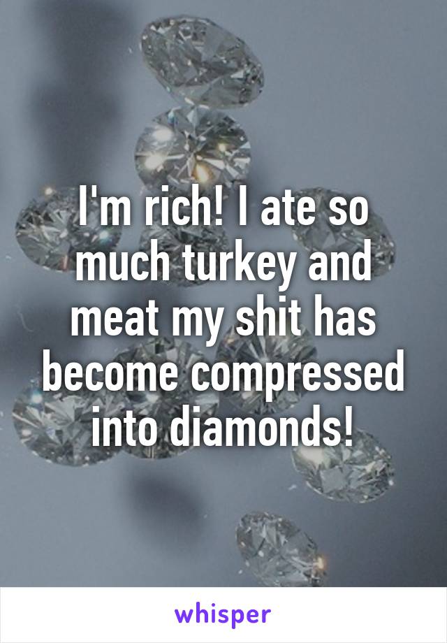 I'm rich! I ate so much turkey and meat my shit has become compressed into diamonds!