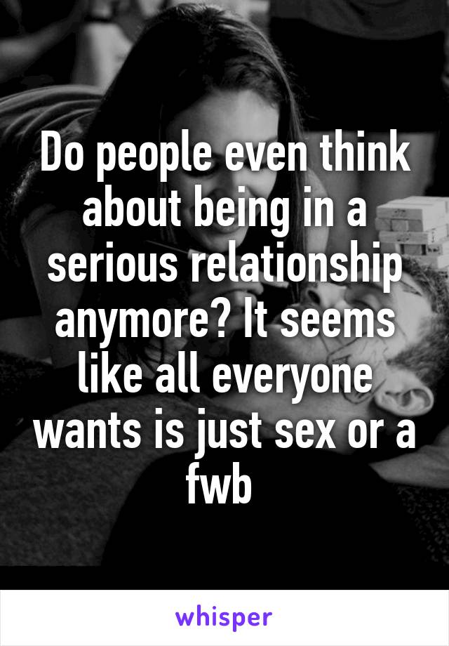 Do people even think about being in a serious relationship anymore? It seems like all everyone wants is just sex or a fwb 