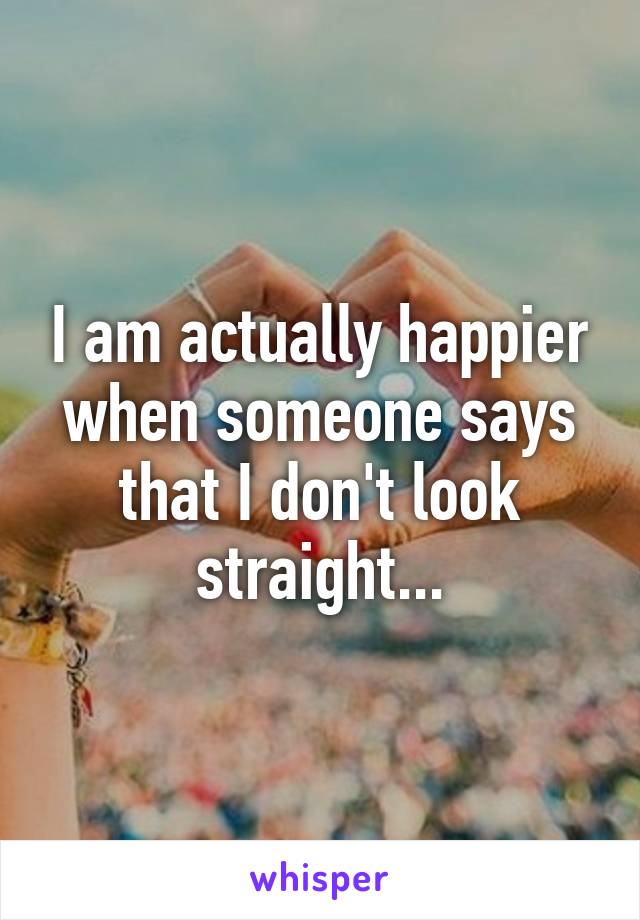 I am actually happier when someone says that I don't look straight...