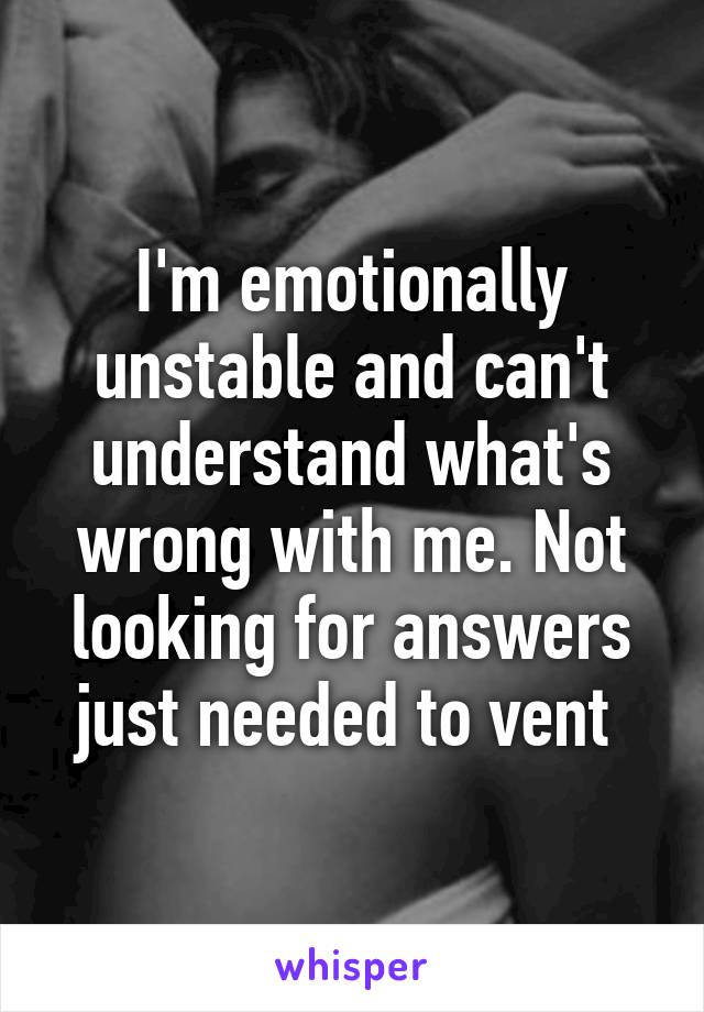 I'm emotionally unstable and can't understand what's wrong with me. Not looking for answers just needed to vent 