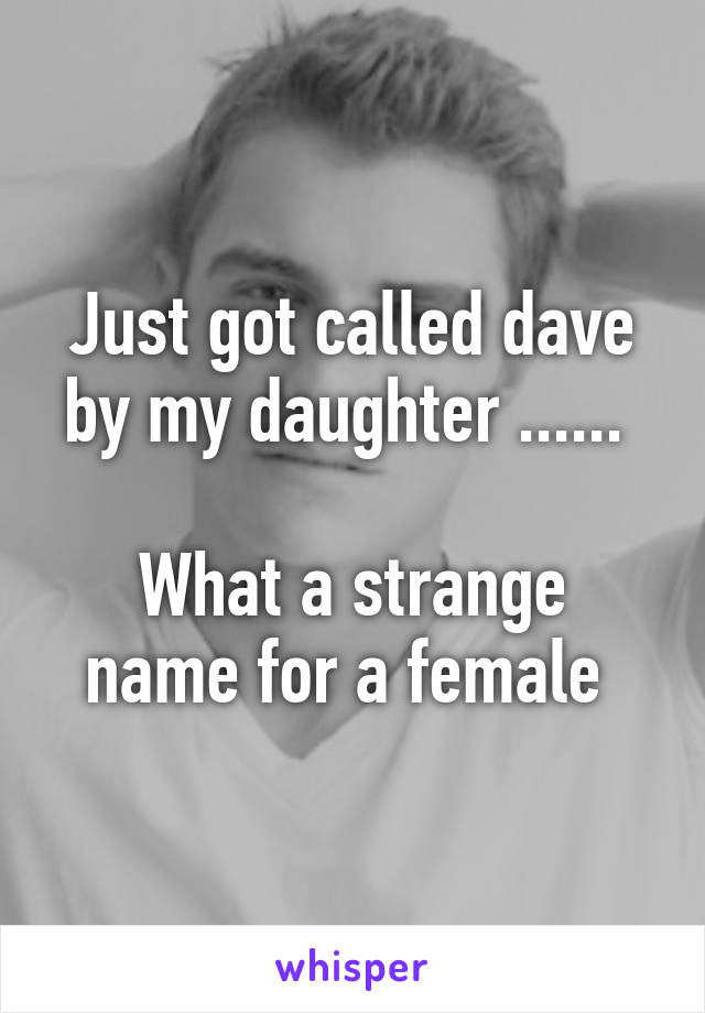 Just got called dave by my daughter ...... 

What a strange name for a female 