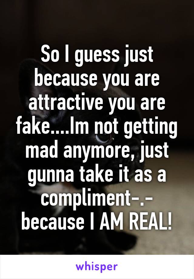 So I guess just because you are attractive you are fake....Im not getting mad anymore, just gunna take it as a compliment-.- because I AM REAL!