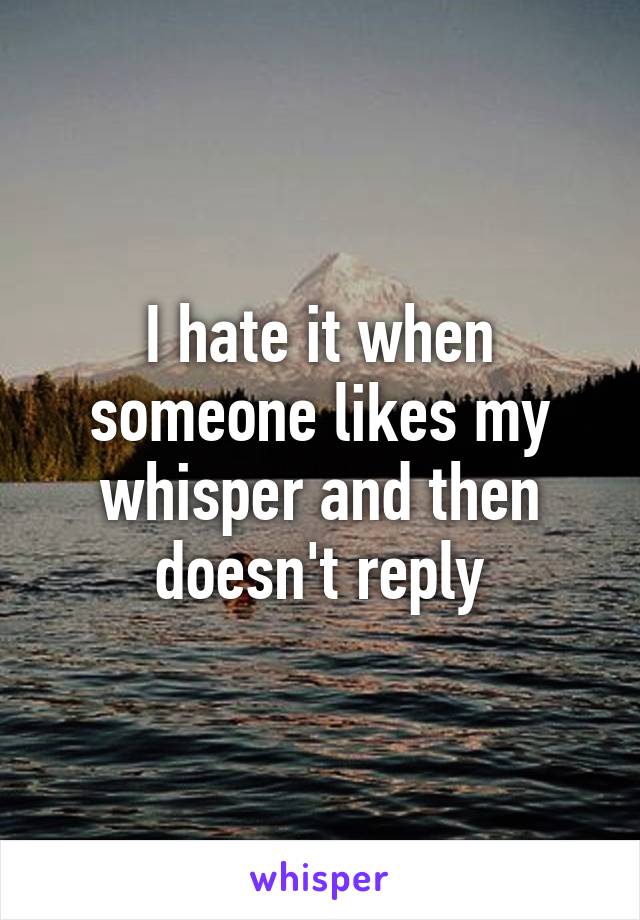 I hate it when someone likes my whisper and then doesn't reply