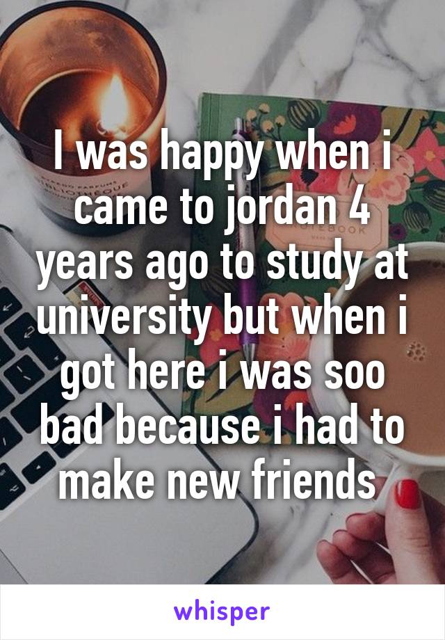 I was happy when i came to jordan 4 years ago to study at university but when i got here i was soo bad because i had to make new friends 