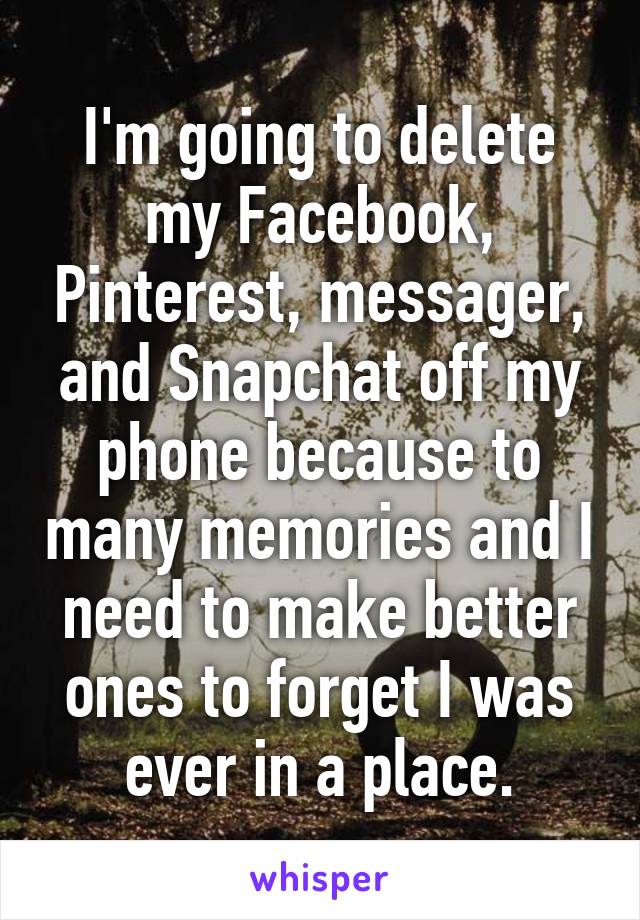 I'm going to delete my Facebook, Pinterest, messager, and Snapchat off my phone because to many memories and I need to make better ones to forget I was ever in a place.