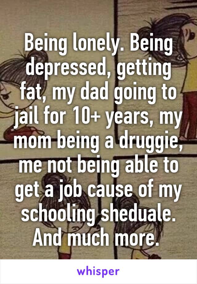 Being lonely. Being depressed, getting fat, my dad going to jail for 10+ years, my mom being a druggie, me not being able to get a job cause of my schooling sheduale. And much more. 