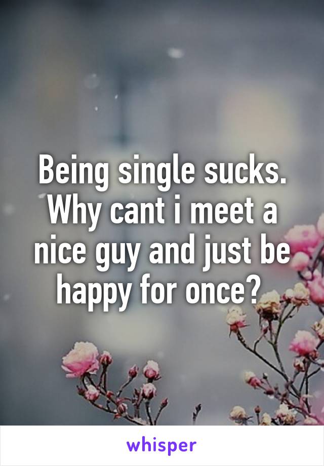 Being single sucks. Why cant i meet a nice guy and just be happy for once? 