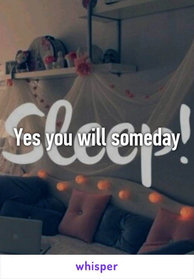 Yes you will someday