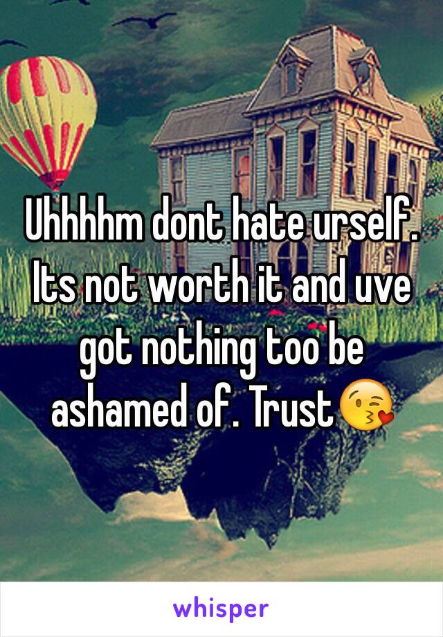 Uhhhhm dont hate urself. Its not worth it and uve got nothing too be ashamed of. Trust😘