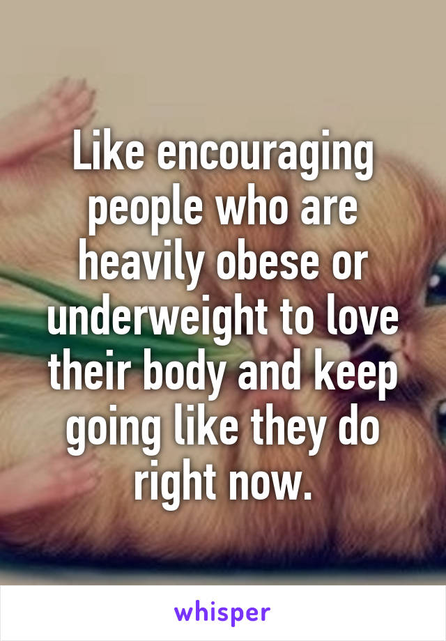 Like encouraging people who are heavily obese or underweight to love their body and keep going like they do right now.