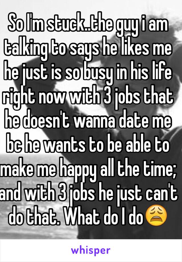 So I'm stuck..the guy i am talking to says he likes me he just is so busy in his life right now with 3 jobs that he doesn't wanna date me bc he wants to be able to make me happy all the time; and with 3 jobs he just can't do that. What do I do😩