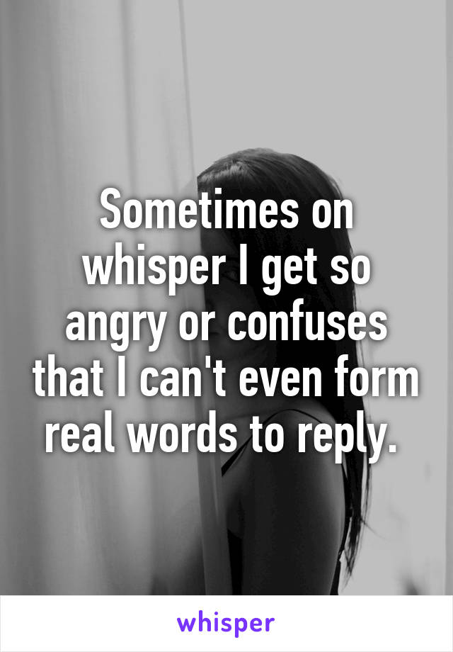 Sometimes on whisper I get so angry or confuses that I can't even form real words to reply. 