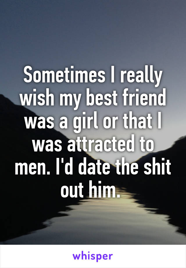 Sometimes I really wish my best friend was a girl or that I was attracted to men. I'd date the shit out him. 