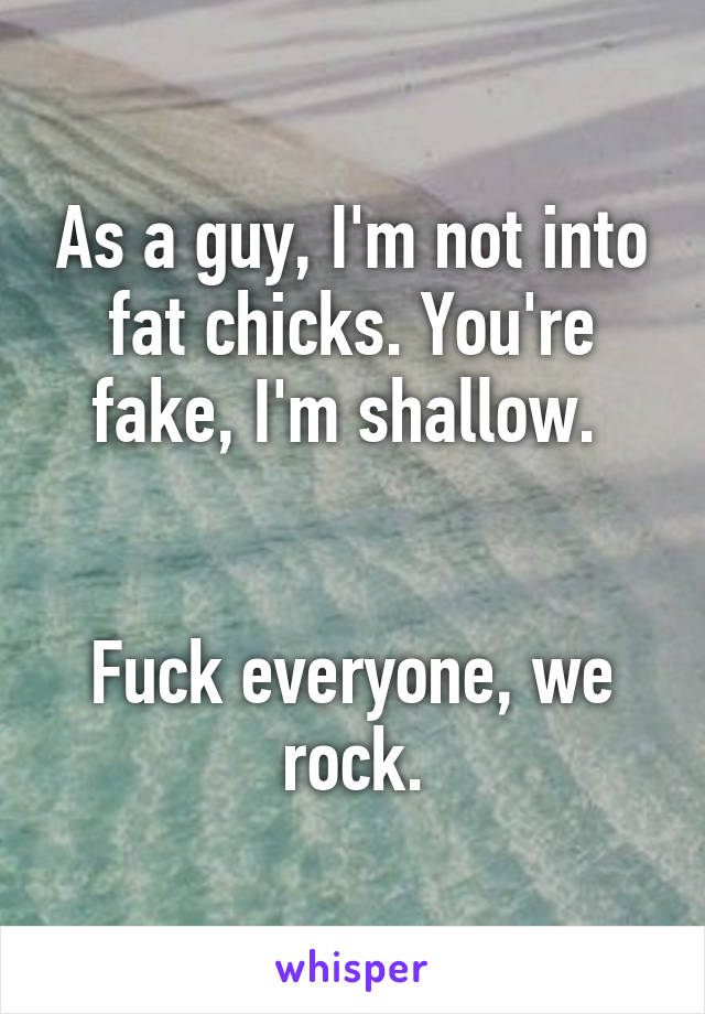 As a guy, I'm not into fat chicks. You're fake, I'm shallow. 


Fuck everyone, we rock.