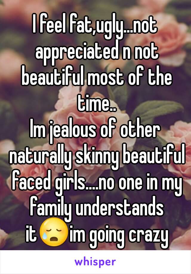 I feel fat,ugly...not appreciated n not beautiful most of the time..
Im jealous of other naturally skinny beautiful faced girls....no one in my family understands it😥im going crazy