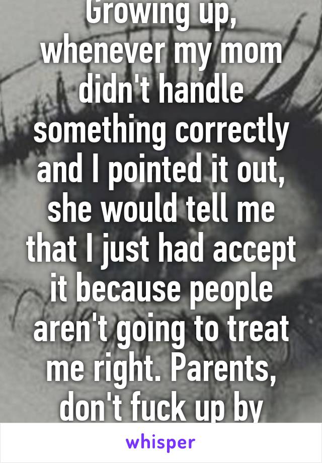 Growing up, whenever my mom didn't handle something correctly and I pointed it out, she would tell me that I just had accept it because people aren't going to treat me right. Parents, don't fuck up by saying shit like that.